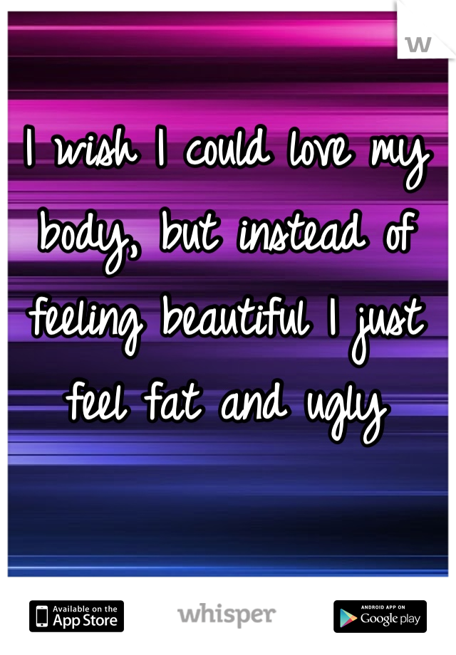 I wish I could love my body, but instead of feeling beautiful I just feel fat and ugly
