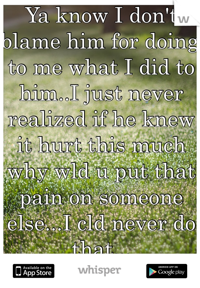 Ya know I don't blame him for doing to me what I did to him..I just never realized if he knew it hurt this much why wld u put that pain on someone else...I cld never do that...