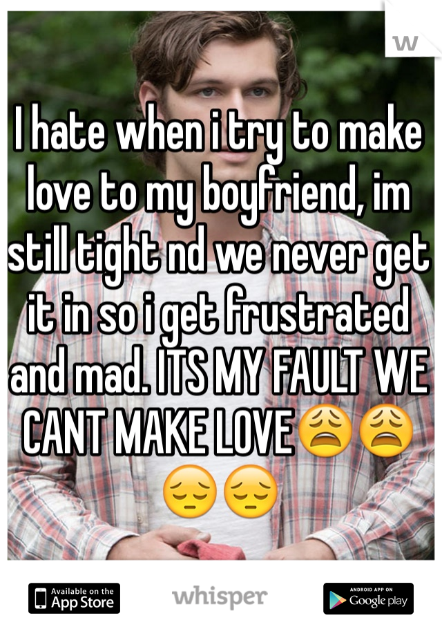 I hate when i try to make love to my boyfriend, im still tight nd we never get it in so i get frustrated and mad. ITS MY FAULT WE CANT MAKE LOVE😩😩😔😔