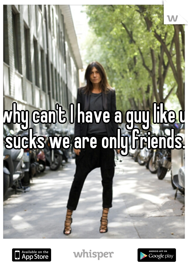 why can't I have a guy like u sucks we are only friends.