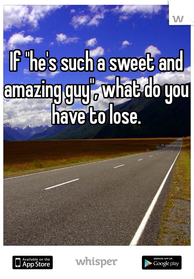If "he's such a sweet and amazing guy", what do you have to lose.