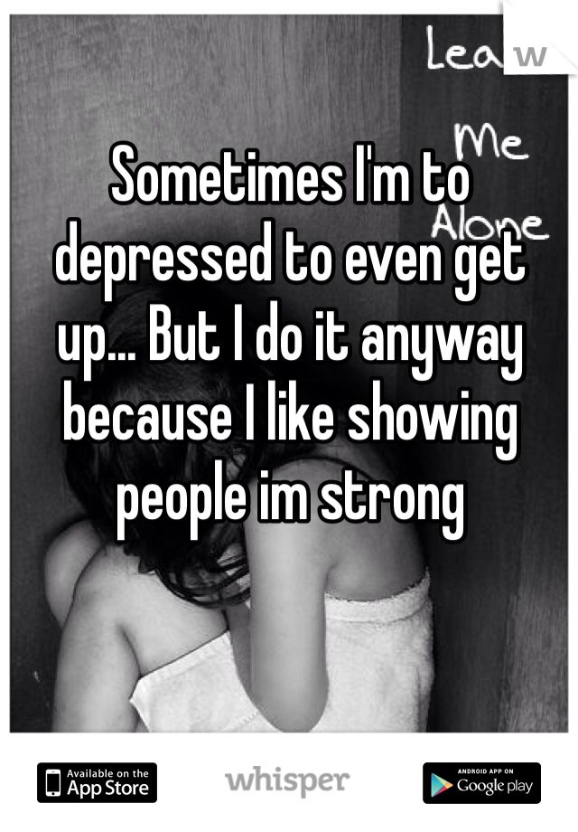 Sometimes I'm to depressed to even get up... But I do it anyway because I like showing people im strong 