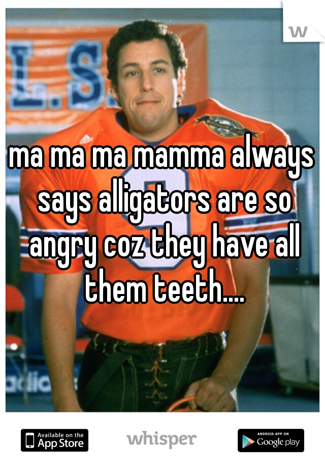ma ma ma mamma always says alligators are so angry coz they have all them teeth....