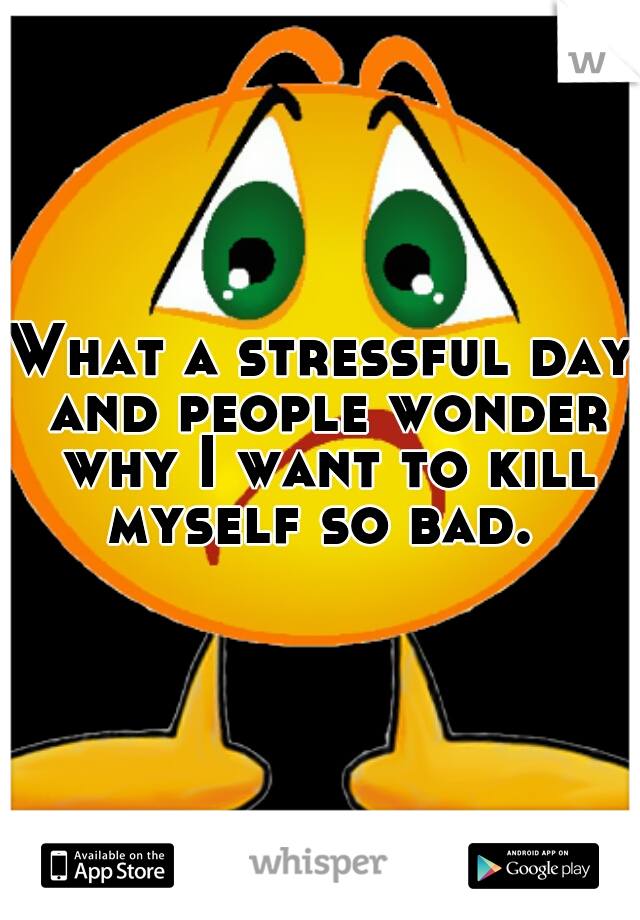 What a stressful day and people wonder why I want to kill myself so bad. 