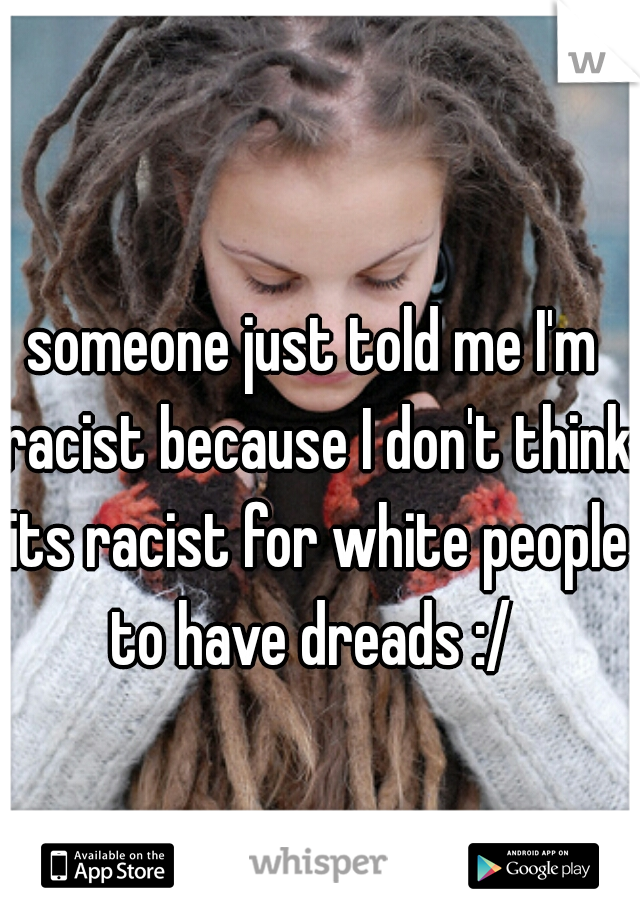 someone just told me I'm racist because I don't think its racist for white people to have dreads :/ 