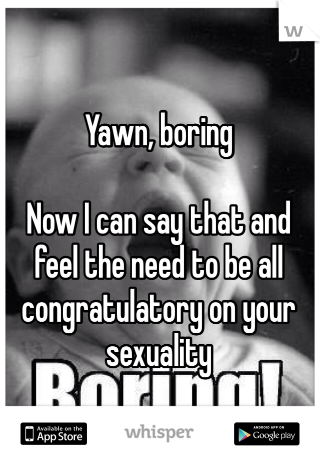 Yawn, boring

Now I can say that and feel the need to be all congratulatory on your sexuality
