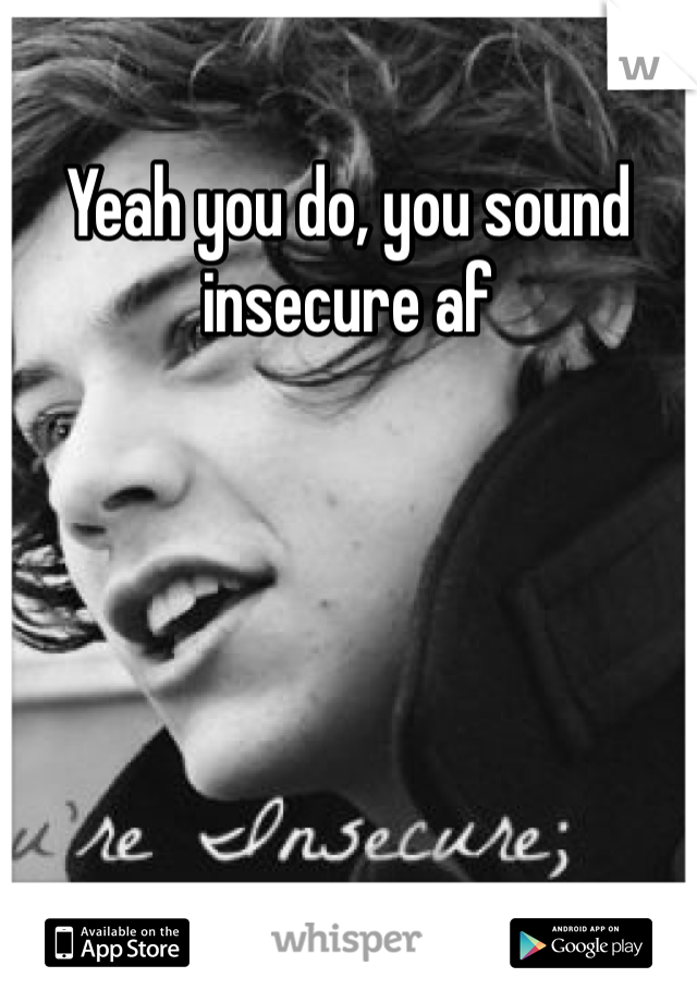 Yeah you do, you sound insecure af