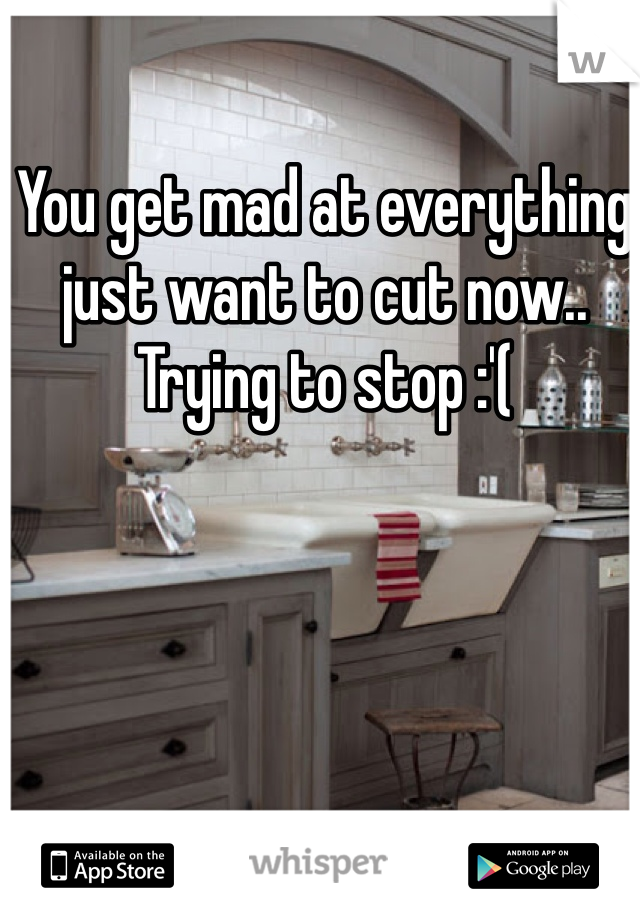 You get mad at everything just want to cut now.. Trying to stop :'(