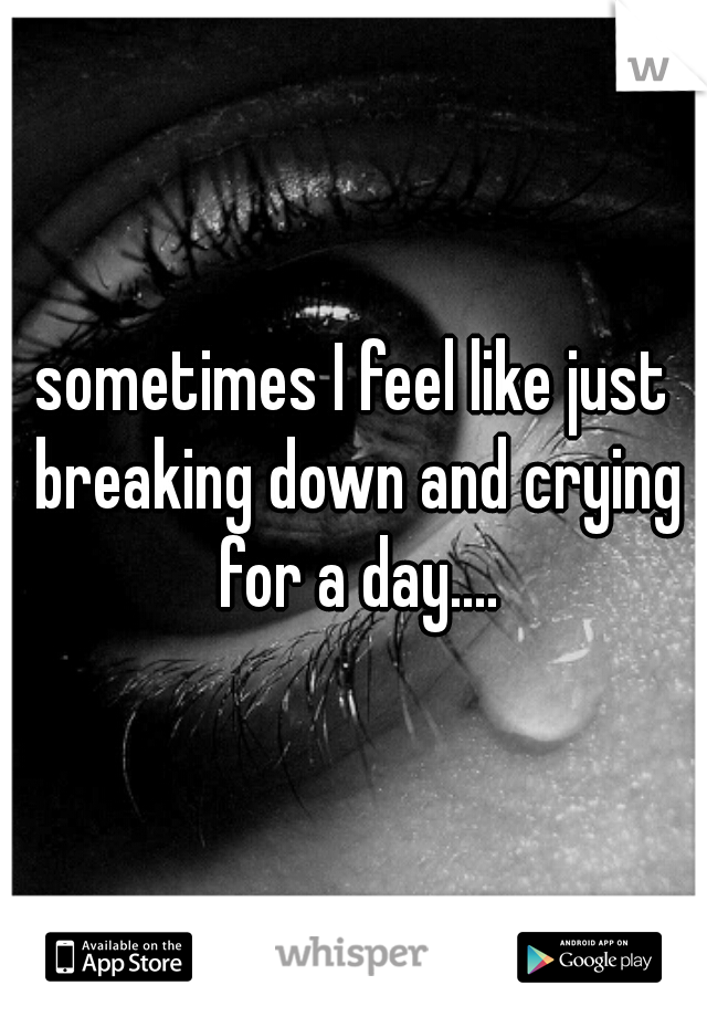 sometimes I feel like just breaking down and crying for a day....