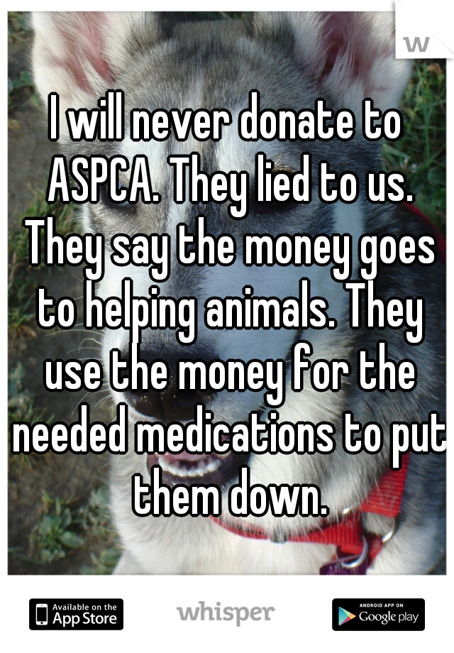 I will never donate to ASPCA. They lied to us. They say the money goes to helping animals. They use the money for the needed medications to put them down.