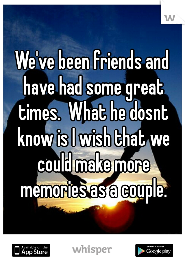 We've been friends and have had some great times.  What he dosnt know is I wish that we could make more memories as a couple.