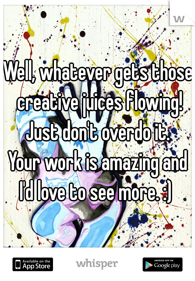 Well, whatever gets those creative juices flowing! Just don't overdo it. 
Your work is amazing and I'd love to see more. :)  