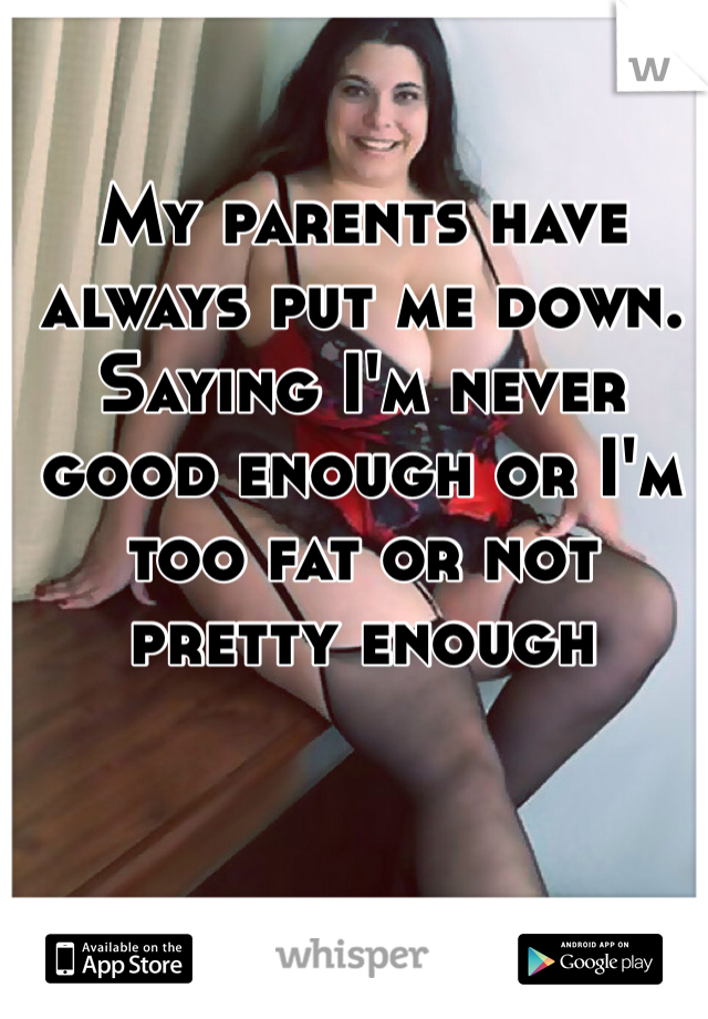 My parents have always put me down. Saying I'm never good enough or I'm too fat or not pretty enough