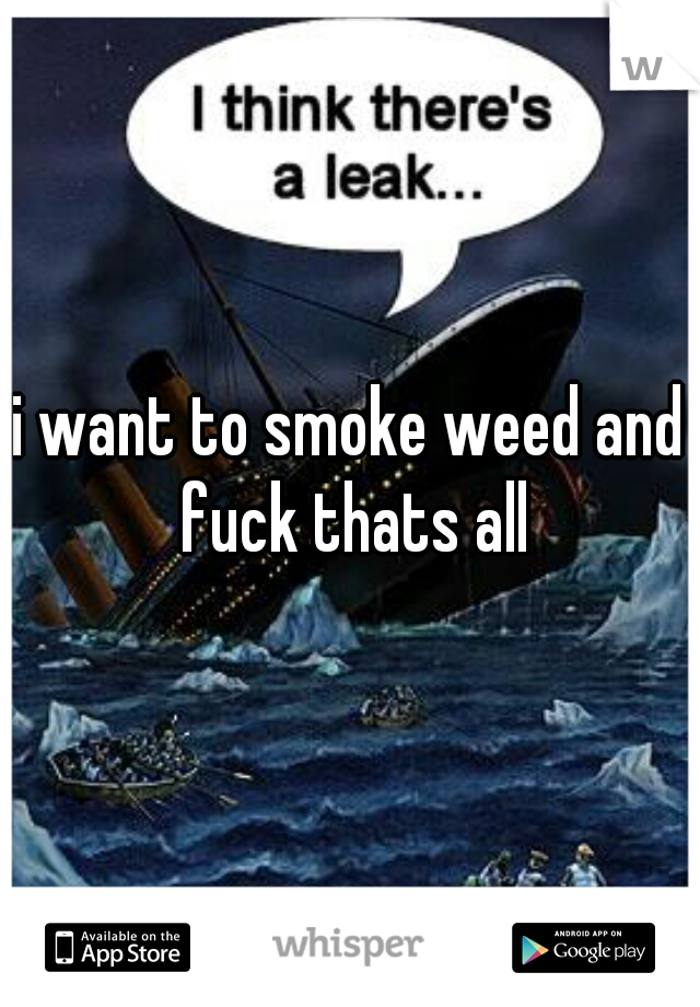 i want to smoke weed and fuck thats all