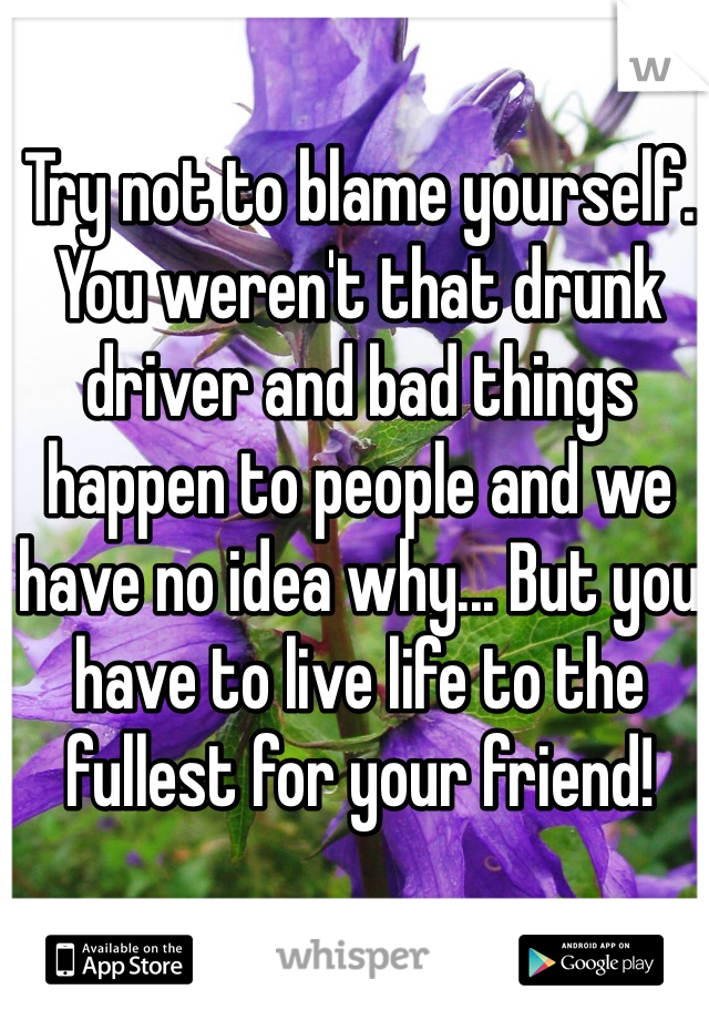 Try not to blame yourself. You weren't that drunk driver and bad things happen to people and we have no idea why... But you have to live life to the fullest for your friend! 