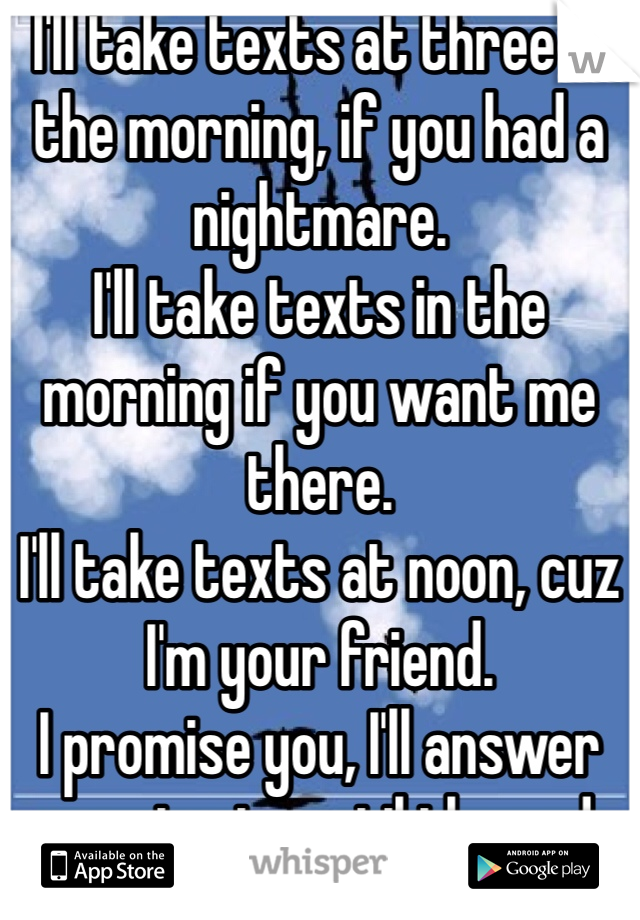 I'll take texts at three in the morning, if you had a nightmare. 
I'll take texts in the morning if you want me there. 
I'll take texts at noon, cuz I'm your friend. 
I promise you, I'll answer your texts until the end.