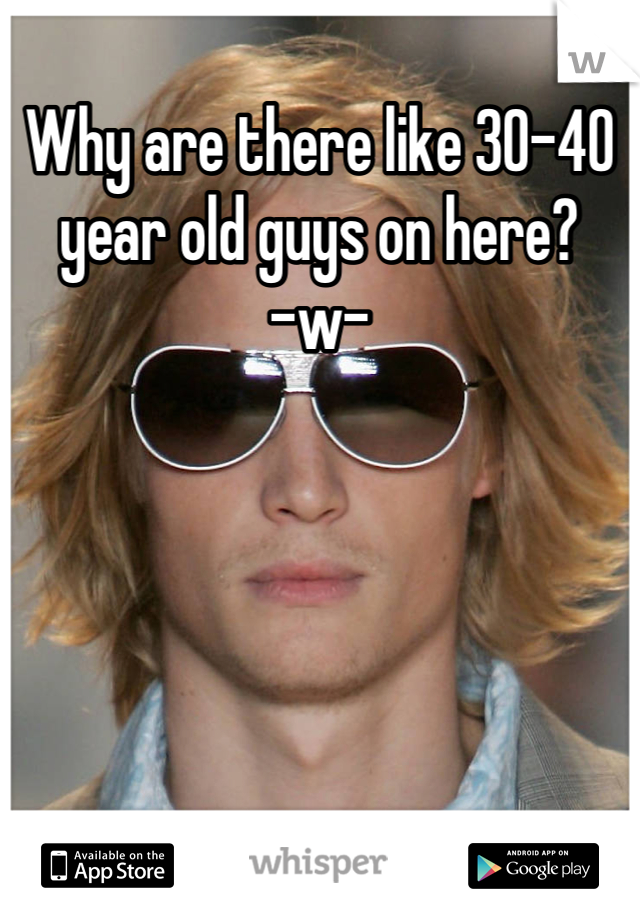 Why are there like 30-40 year old guys on here?      -w-