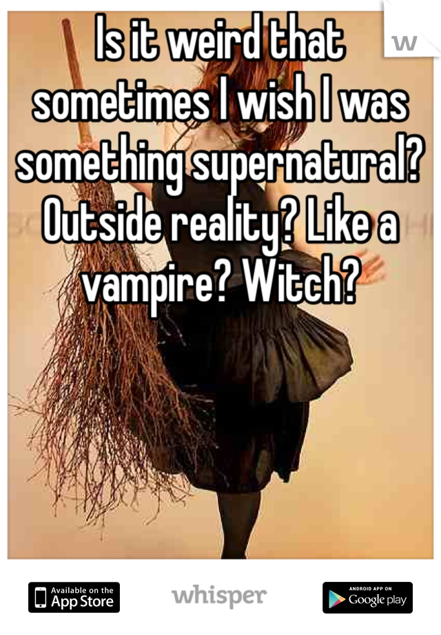 Is it weird that sometimes I wish I was something supernatural? Outside reality? Like a vampire? Witch?