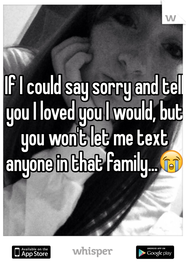 If I could say sorry and tell you I loved you I would, but you won't let me text anyone in that family...😭