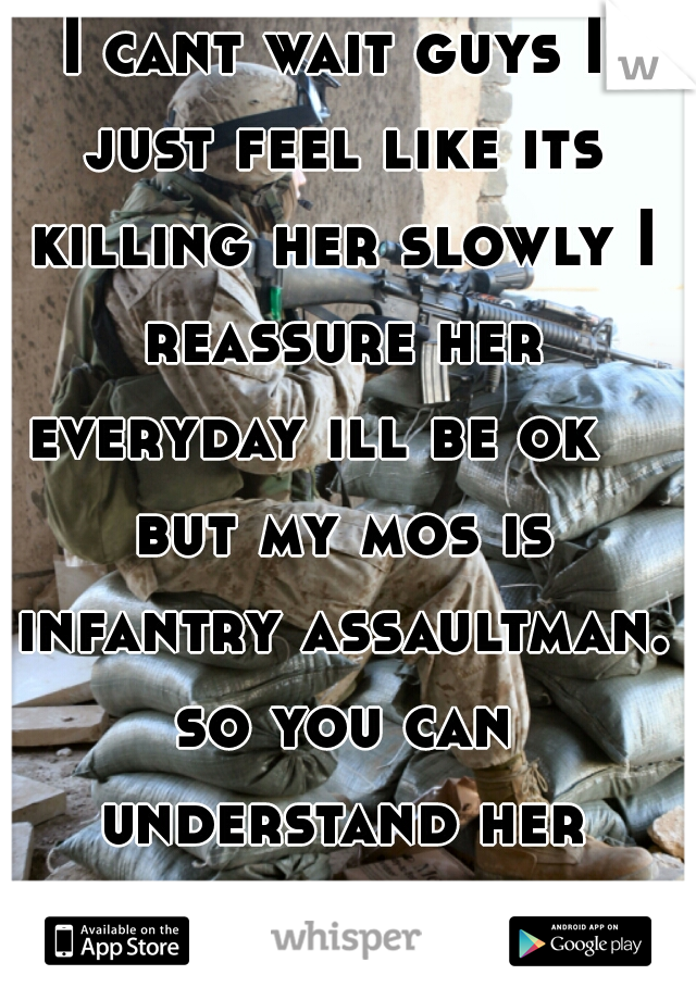 I cant wait guys I just feel like its killing her slowly I reassure her everyday ill be ok    but my mos is infantry assaultman. so you can understand her worry