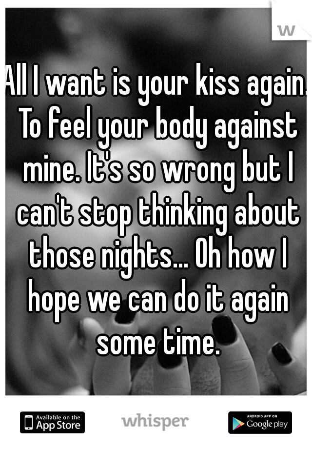 All I want is your kiss again. To feel your body against mine. It's so wrong but I can't stop thinking about those nights... Oh how I hope we can do it again some time.
