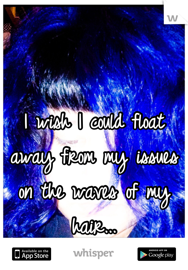 I wish I could float away from my issues on the waves of my hair...