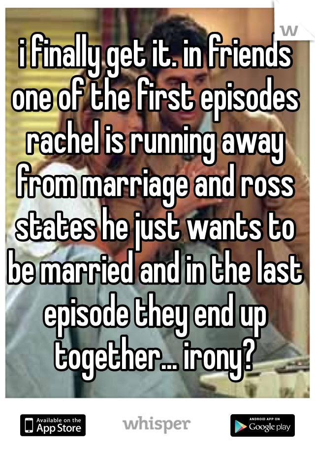 i finally get it. in friends one of the first episodes rachel is running away from marriage and ross states he just wants to be married and in the last episode they end up together... irony? 