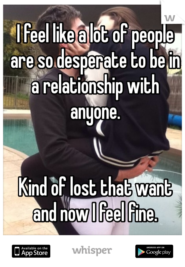 I feel like a lot of people are so desperate to be in a relationship with anyone. 


Kind of lost that want and now I feel fine.