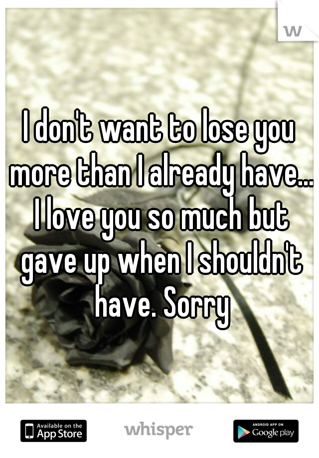 I don't want to lose you more than I already have... I love you so much but gave up when I shouldn't have. Sorry
