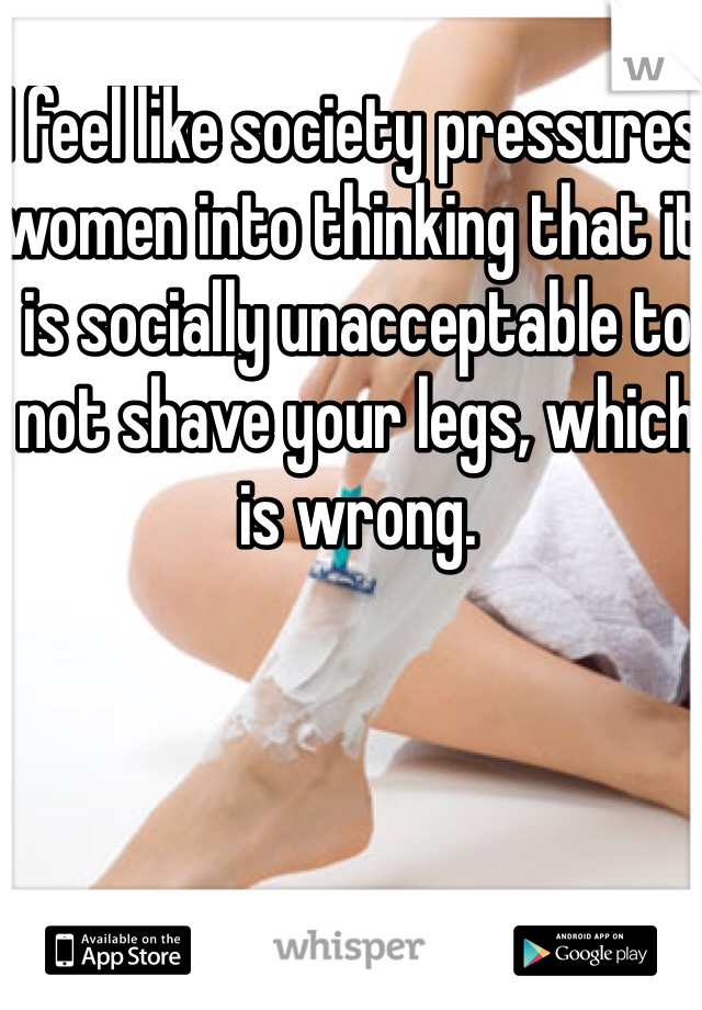 I feel like society pressures women into thinking that it is socially unacceptable to not shave your legs, which is wrong.