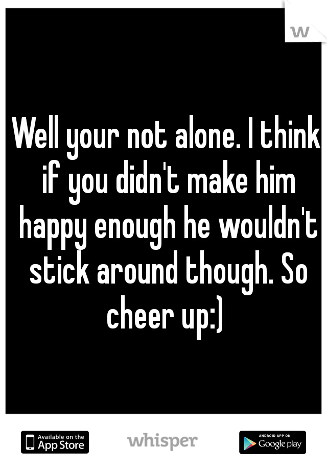 Well your not alone. I think if you didn't make him happy enough he wouldn't stick around though. So cheer up:) 