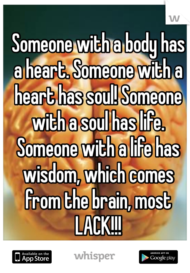 Someone with a body has a heart. Someone with a heart has soul! Someone with a soul has life. Someone with a life has wisdom, which comes from the brain, most LACK!!!