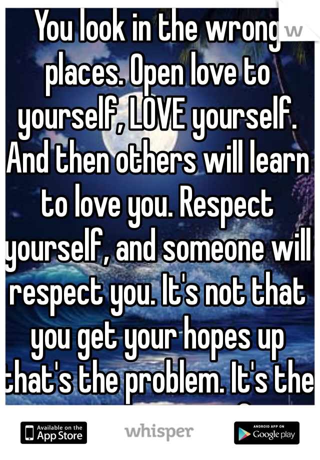 You look in the wrong places. Open love to yourself, LOVE yourself. And then others will learn to love you. Respect yourself, and someone will respect you. It's not that you get your hopes up that's the problem. It's the one you get me up for...
Good luck Hun! 