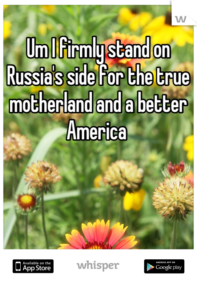 Um I firmly stand on Russia's side for the true motherland and a better America 