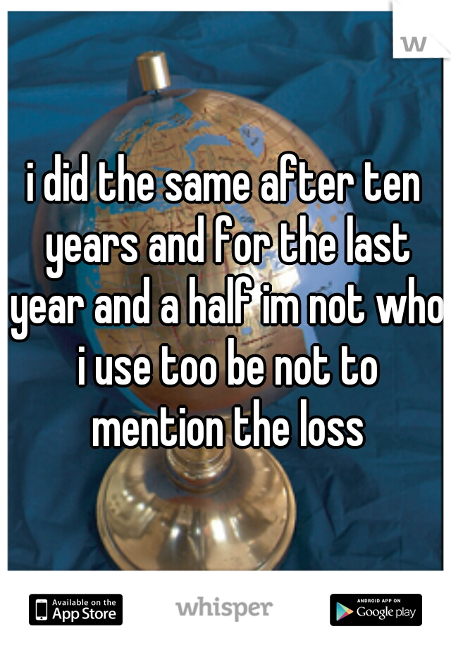i did the same after ten years and for the last year and a half im not who i use too be not to mention the loss
