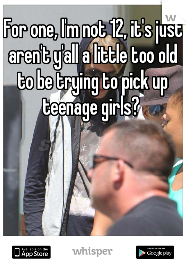 For one, I'm not 12, it's just aren't y'all a little too old to be trying to pick up teenage girls? 