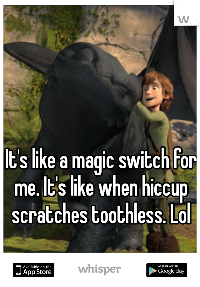 It's like a magic switch for me. It's like when hiccup scratches toothless. Lol