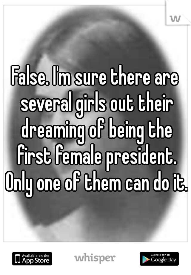 False. I'm sure there are several girls out their dreaming of being the first female president. Only one of them can do it.