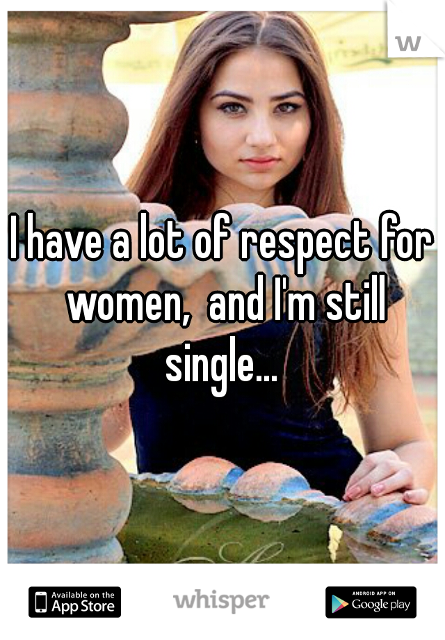 I have a lot of respect for women,  and I'm still single... 