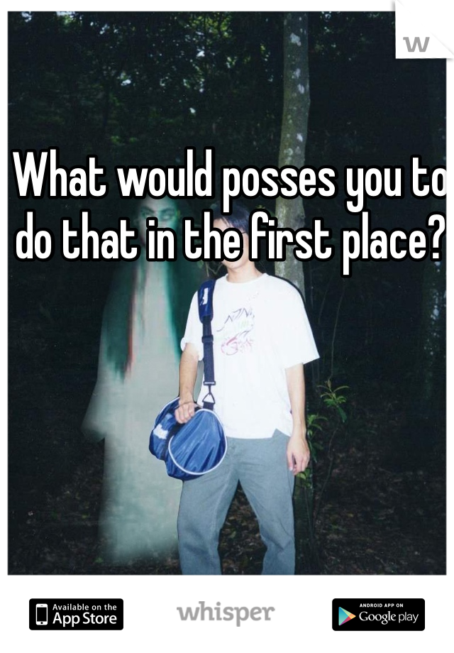 What would posses you to do that in the first place?