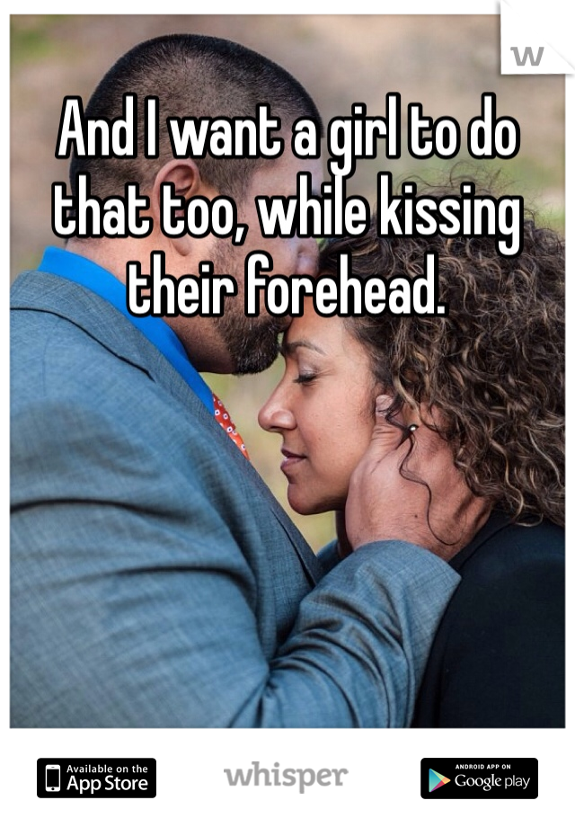 And I want a girl to do that too, while kissing their forehead. 