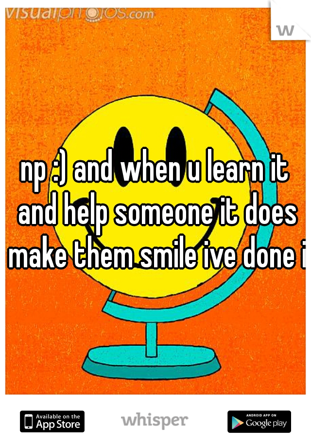 np :) and when u learn it and help someone it does make them smile ive done it
