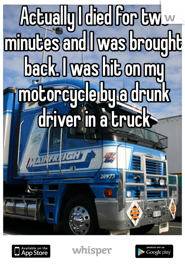 Actually I died for two minutes and I was brought back. I was hit on my motorcycle by a drunk driver in a truck