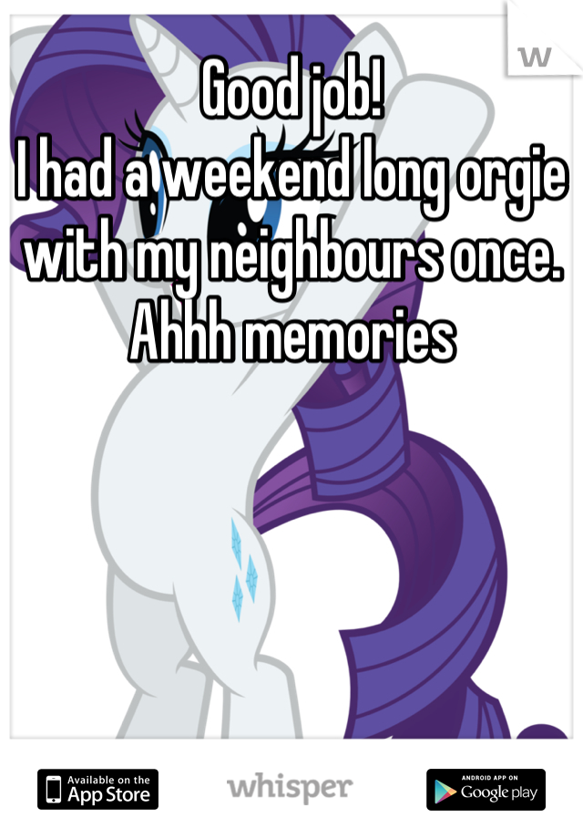 Good job! 
I had a weekend long orgie with my neighbours once. 
Ahhh memories