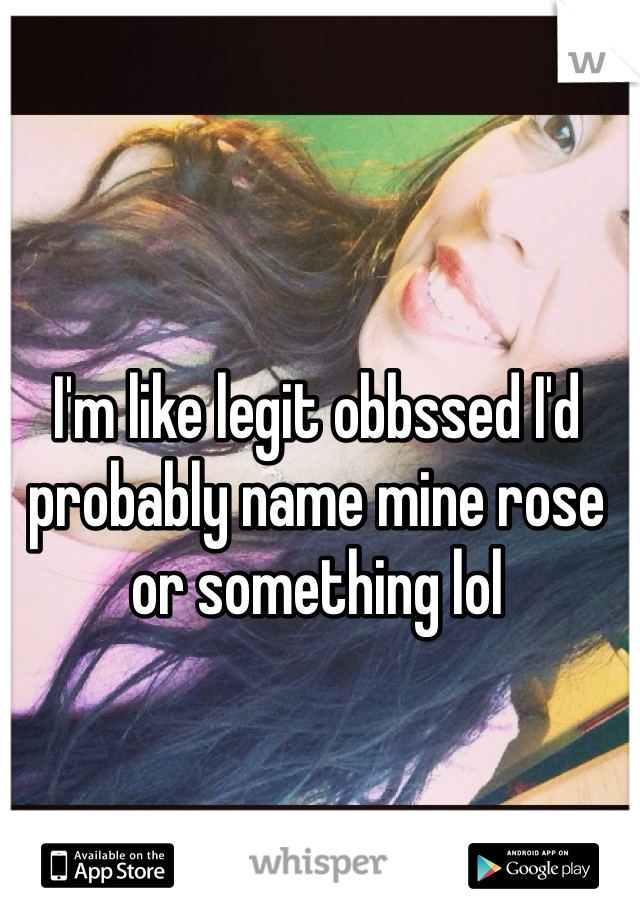 I'm like legit obbssed I'd probably name mine rose or something lol 