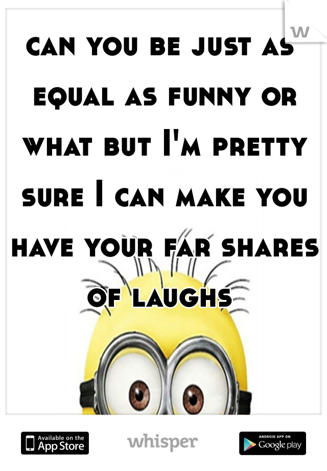 can you be just as equal as funny or what but I'm pretty sure I can make you have your far shares of laughs 