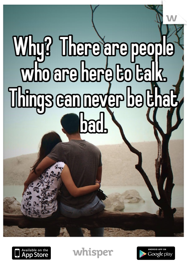 Why?  There are people who are here to talk. Things can never be that bad. 