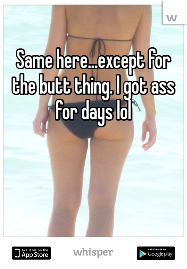 Same here...except for the butt thing. I got ass for days lol