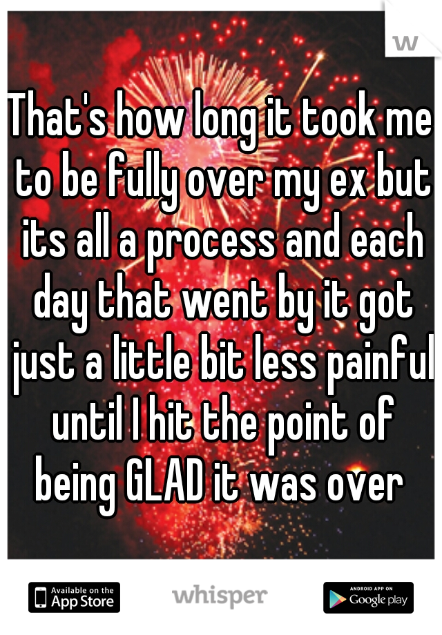 That's how long it took me to be fully over my ex but its all a process and each day that went by it got just a little bit less painful until I hit the point of being GLAD it was over 