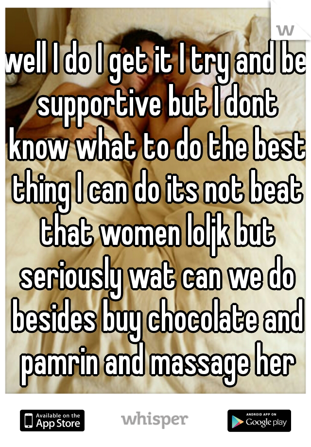 well I do I get it I try and be supportive but I dont know what to do the best thing I can do its not beat that women loljk but seriously wat can we do besides buy chocolate and pamrin and massage her